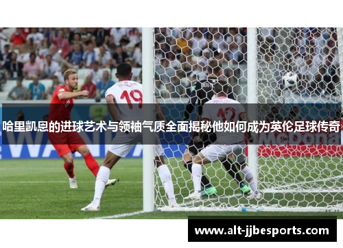 哈里凯恩的进球艺术与领袖气质全面揭秘他如何成为英伦足球传奇