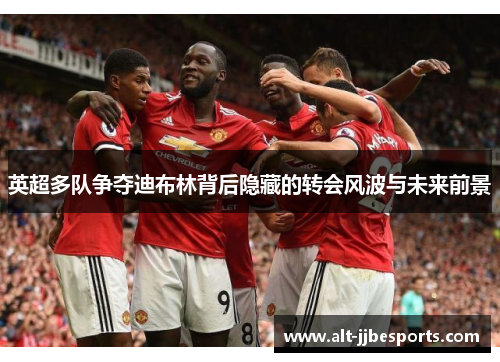 英超多队争夺迪布林背后隐藏的转会风波与未来前景