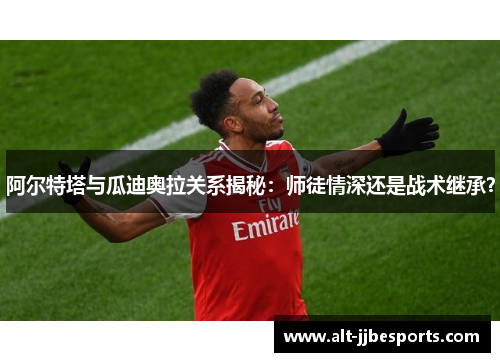 阿尔特塔与瓜迪奥拉关系揭秘：师徒情深还是战术继承？