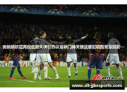 奥纳纳欧冠再现低级失误引热议曼联门神关键战屡犯错前景蒙阴影一