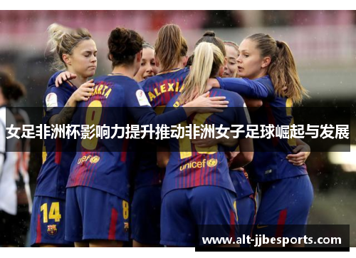女足非洲杯影响力提升推动非洲女子足球崛起与发展 女足非洲杯影响力提升推动非洲女子足球崛起与发展