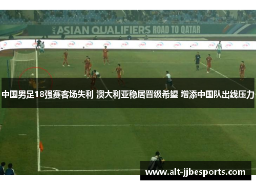 中国男足18强赛客场失利 澳大利亚稳居晋级希望 增添中国队出线压力